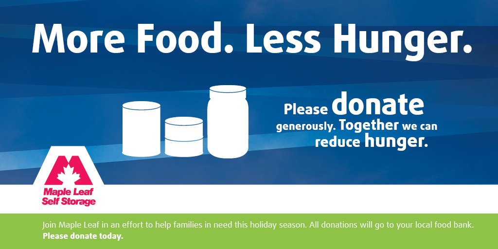 Today marks the start of our 2nd Annual “More Food. Less Hunger.” food drive. We’ll be collecting non-perishable food items until Monday, January 11th at each of our 12 self storage locations. This year our goal is to donate over 1000 lbs. of food to local food banks. Last year, 712 lbs. of food went to the Greater Vancouver Food Bank, SHARE Family & Community Food Bank in Port Moody and the Calgary Food Bank. Brown’s Moving and Storage has generously offered to pick up donations at our 10 B.C. locations. TSM Moving & Storage will be completing deliveries for our two Calgary locations. We greatly appreciate their generosity! Join the conversation on Twitter using #MoreFoodLessHunger. Follow us @StoreMapleLeaf. Here are the most needed items and some items to avoid: Most Needed Items: Canned fish or meats Canned beans, kidney, black bean, chickpeas 100% nut butters Pasta and rice Canned vegetables, pasta sauces Canned fruit, packed in its own juice or water Whole grain breakfast cereals Hearty soups, stews and chili 100% Fruit Juices Infant Formula Canned or Jarred Baby Food Diapers Foods that are excluded: Homemade Items Expired Food Products Containing Alcohol Open Packages of Food Please donate at a location near you: Vancouver Self Storage locations: Maple Leaf Self Storage Vancouver – Commercial Drive 33 Commercial Drive Vancouver, BC V5L 0A2 Maple Leaf Self Storage Vancouver – Quebec Street 1818 Quebec Street Vancouver, BC V5T 4S6 Maple Leaf Self Storage Vancouver – Wall Street 3001 Wall Street Vancouver, BC V5K 1B5 Other B.C. Self Storage locations: Maple Leaf Self Storage Burnaby 7705 Griffiths Drive Burnaby, BC V3N 4P1 Maple Leaf Self Storage Coquitlam – Lougheed Hwy. 1601 Lougheed Highway Coquitlam, BC V3K 3T7 Maple Leaf Self Storage Coquitlam – United Boulevard 77 Fawcett Road Coquitlam, BC V3K 6V2 Maple Leaf Self Storage Port Coquitlam 1599 Coast Meridian Road (South) Port Coquitlam, BC V3C 6R7 Maple Leaf Self Storage Langley 5758 Landmark Way Surrey, BC V3S 7H1 Maple Leaf Self Storage Richmond 3240 No. 4 Road Richmond, BC V6X 2L7 Maple Leaf Self Storage West Vancouver 250 Taylor Way West Vancouver, BC V7T 2Z4 Calgary Self Storage locations: Maple Leaf Self Storage Calgary – Sunridge 2883 Sunridge Way NE Calgary, AB T1Y 7K7 Maple Leaf Self Storage Calgary – Glenmore 803 – 64th Avenue SE Calgary, AB T2H 2C3 Today marks the start of our 2nd Annual “More Food. Less Hunger.” food drive. We’ll be collecting non-perishable food items until Monday, January 11th at each of our 12 self storage locations. This year our goal is to donate over 1000 lbs. of food to local food banks. Last year, 712 lbs. of food went to the Greater Vancouver Food Bank, SHARE Family & Community Food Bank in Port Moody and the Calgary Food Bank. Brown’s Moving and Storage has generously offered to pick up donations at our 10 B.C. locations. TSM Moving & Storage will be completing deliveries for our two Calgary locations. We greatly appreciate their generosity! Join the conversation on Twitter using #MoreFoodLessHunger. Follow us @StoreMapleLeaf. Here are the most needed items and some items to avoid: Most Needed Items: Canned fish or meats Canned beans, kidney, black bean, chickpeas 100% nut butters Pasta and rice Canned vegetables, pasta sauces Canned fruit, packed in its own juice or water Whole grain breakfast cereals Hearty soups, stews and chili 100% Fruit Juices Infant Formula Canned or Jarred Baby Food Diapers Foods that are excluded: Homemade Items Expired Food Products Containing Alcohol Open Packages of Food Please donate at a location near you: Vancouver Self Storage locations: Maple Leaf Self Storage Vancouver – Commercial Drive 33 Commercial Drive Vancouver, BC V5L 0A2 Maple Leaf Self Storage Vancouver – Quebec Street 1818 Quebec Street Vancouver, BC V5T 4S6 Maple Leaf Self Storage Vancouver – Wall Street 3001 Wall Street Vancouver, BC V5K 1B5 Other B.C. Self Storage locations: Maple Leaf Self Storage Burnaby 7705 Griffiths Drive Burnaby, BC V3N 4P1 Maple Leaf Self Storage Coquitlam – Lougheed Hwy. 1601 Lougheed Highway Coquitlam, BC V3K 3T7 Maple Leaf Self Storage Coquitlam – United Boulevard 77 Fawcett Road Coquitlam, BC V3K 6V2 Maple Leaf Self Storage Port Coquitlam 1599 Coast Meridian Road (South) Port Coquitlam, BC V3C 6R7 Maple Leaf Self Storage Langley 5758 Landmark Way Surrey, BC V3S 7H1 Maple Leaf Self Storage Richmond 3240 No. 4 Road Richmond, BC V6X 2L7 Maple Leaf Self Storage West Vancouver 250 Taylor Way West Vancouver, BC V7T 2Z4 Calgary Self Storage locations: Maple Leaf Self Storage Calgary – Sunridge 2883 Sunridge Way NE Calgary, AB T1Y 7K7 Maple Leaf Self Storage Calgary – Glenmore 803 – 64th Avenue SE Calgary, AB T2H 2C3